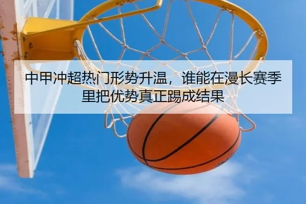 中甲冲超热门形势升温，谁能在漫长赛季里把优势真正踢成结果（leyu）